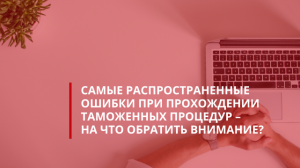 Самые распространенные ошибки при прохождении таможенных процедур – на что обратить внимание?